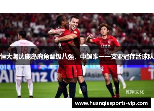 恒大淘汰鹿岛鹿角晋级八强，中超唯一一支亚冠存活球队