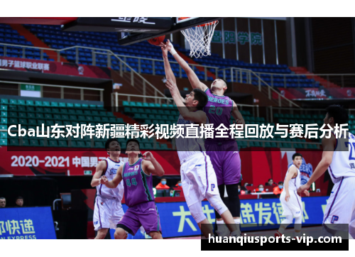Cba山东对阵新疆精彩视频直播全程回放与赛后分析